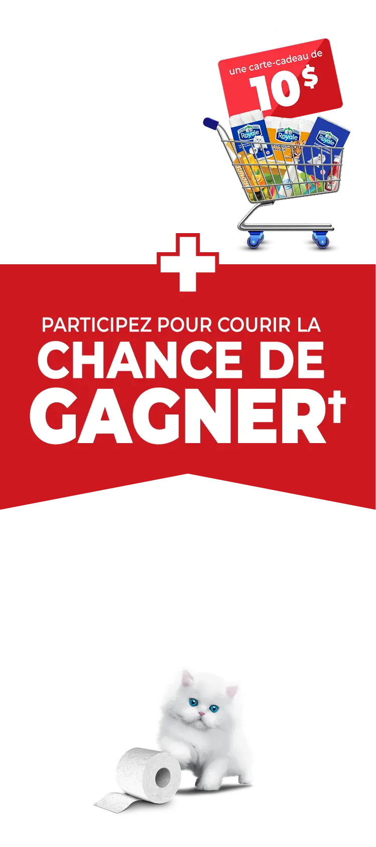 DÉPENSEZ 25 $ en produits de papier Royale® admissibles  OBTENEZ** une carte-cadeau de 10 $ + PARTICIPEZ POUR COURIR LA CHANCE DE GAGNER† 1 des 12 approvisionnements d’un an de papier hygiénique ROYALE®