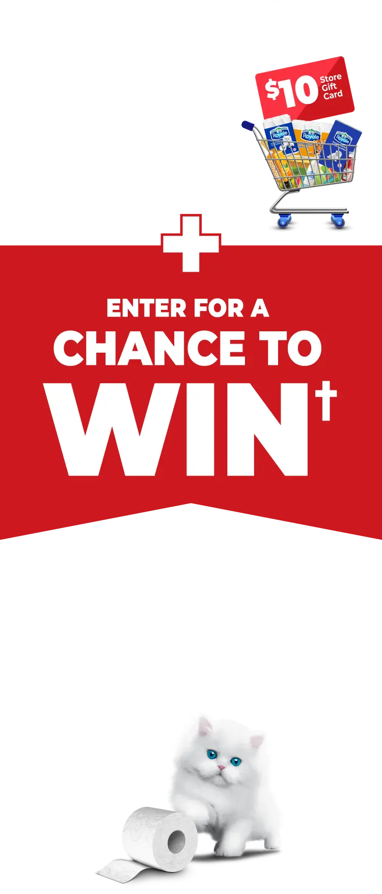 SPEND $25 on participating Royale® Tissue Products GET** $10 Store Gift Card + ENTER FOR A CHANCE TO WIN† 1 of 12 Royale® Bath Tissue for a year prizes